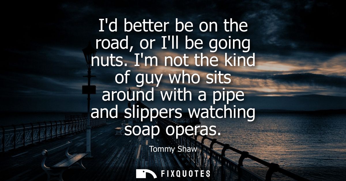 Id better be on the road, or Ill be going nuts. Im not the kind of guy who sits around with a pipe and slippers watching