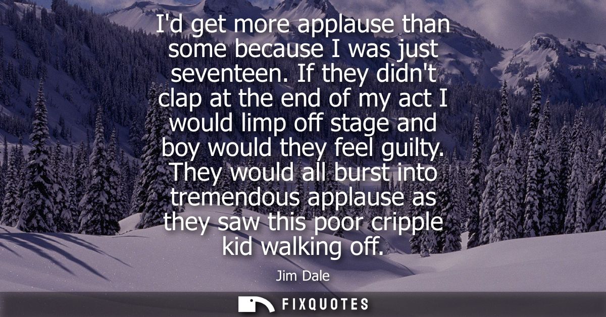 Id get more applause than some because I was just seventeen. If they didnt clap at the end of my act I would limp off st