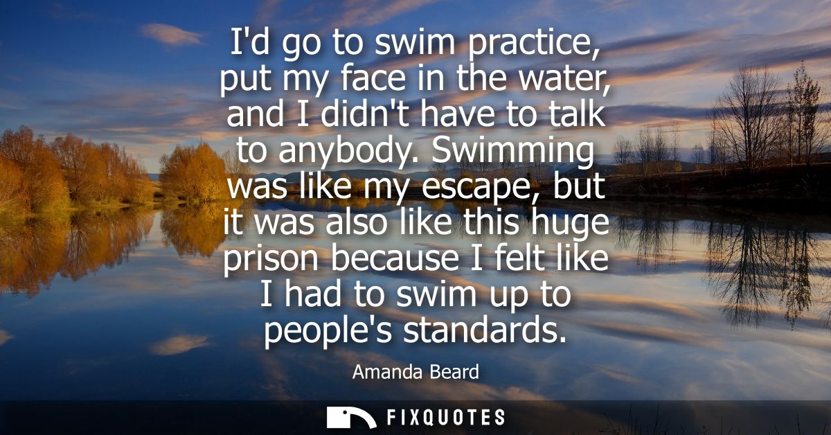 Id go to swim practice, put my face in the water, and I didnt have to talk to anybody. Swimming was like my escape, but 