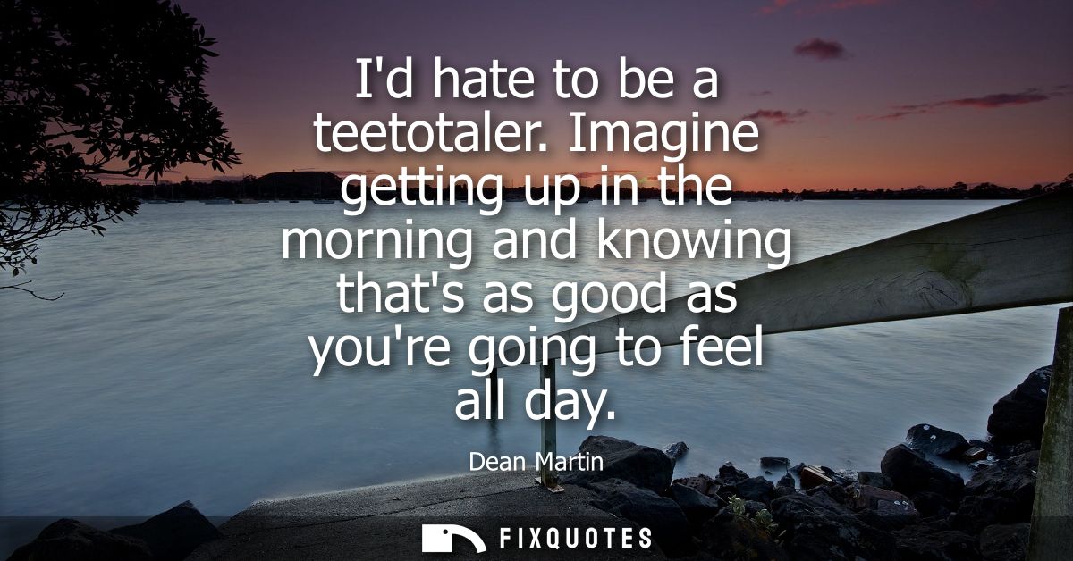 Id hate to be a teetotaler. Imagine getting up in the morning and knowing thats as good as youre going to feel all day