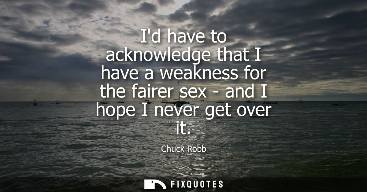 Id have to acknowledge that I have a weakness for the fairer sex - and I hope I never get over it
