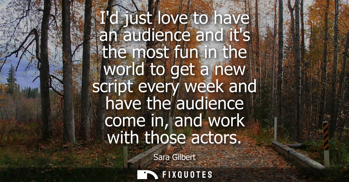 Id just love to have an audience and its the most fun in the world to get a new script every week and have the audience 