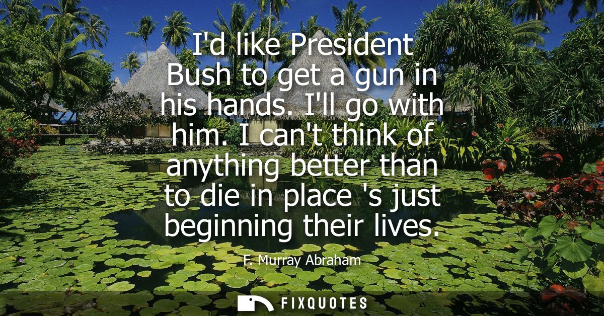Id like President Bush to get a gun in his hands. Ill go with him. I cant think of anything better than to die in place 