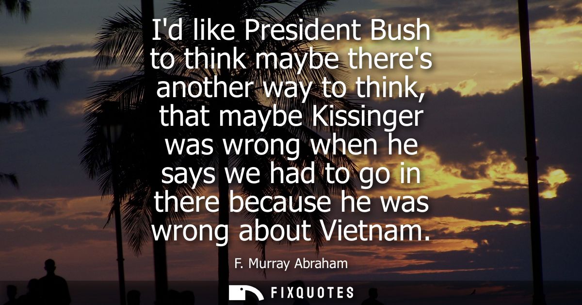 Id like President Bush to think maybe theres another way to think, that maybe Kissinger was wrong when he says we had to