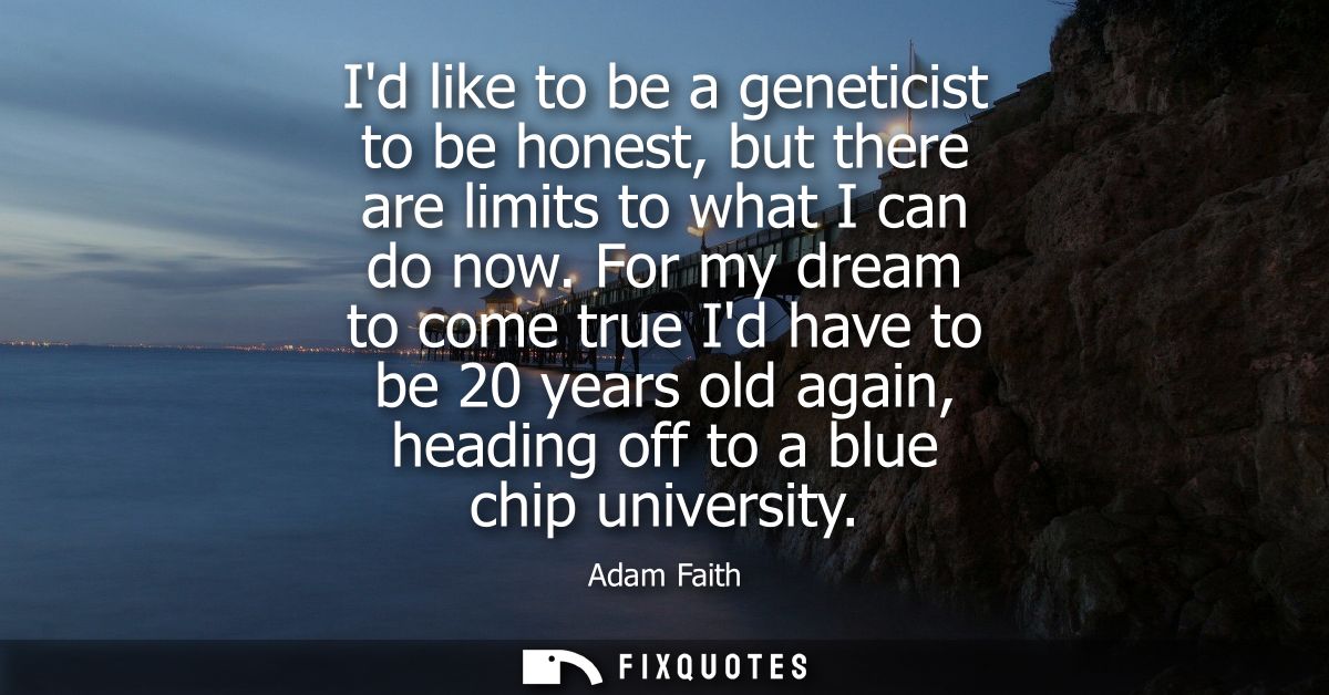 Id like to be a geneticist to be honest, but there are limits to what I can do now. For my dream to come true Id have to