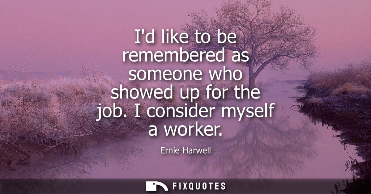 Id like to be remembered as someone who showed up for the job. I consider myself a worker
