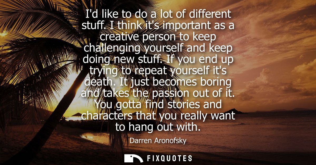 Id like to do a lot of different stuff. I think its important as a creative person to keep challenging yourself and keep