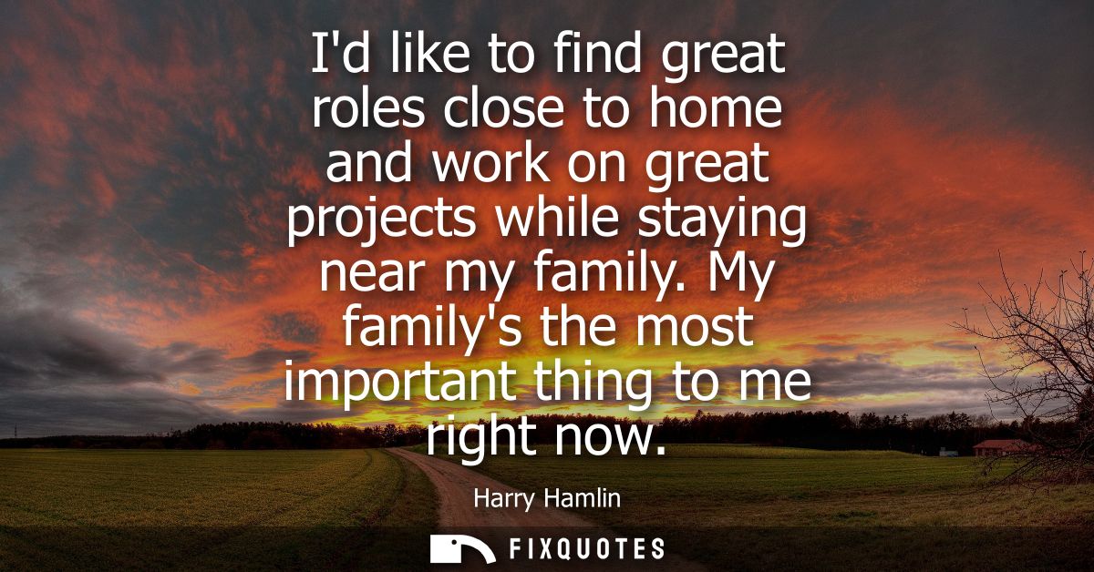 Id like to find great roles close to home and work on great projects while staying near my family. My familys the most i