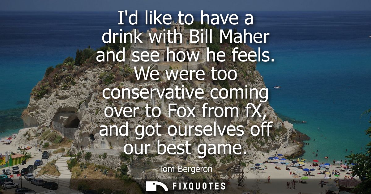 Id like to have a drink with Bill Maher and see how he feels. We were too conservative coming over to Fox from fX, and g