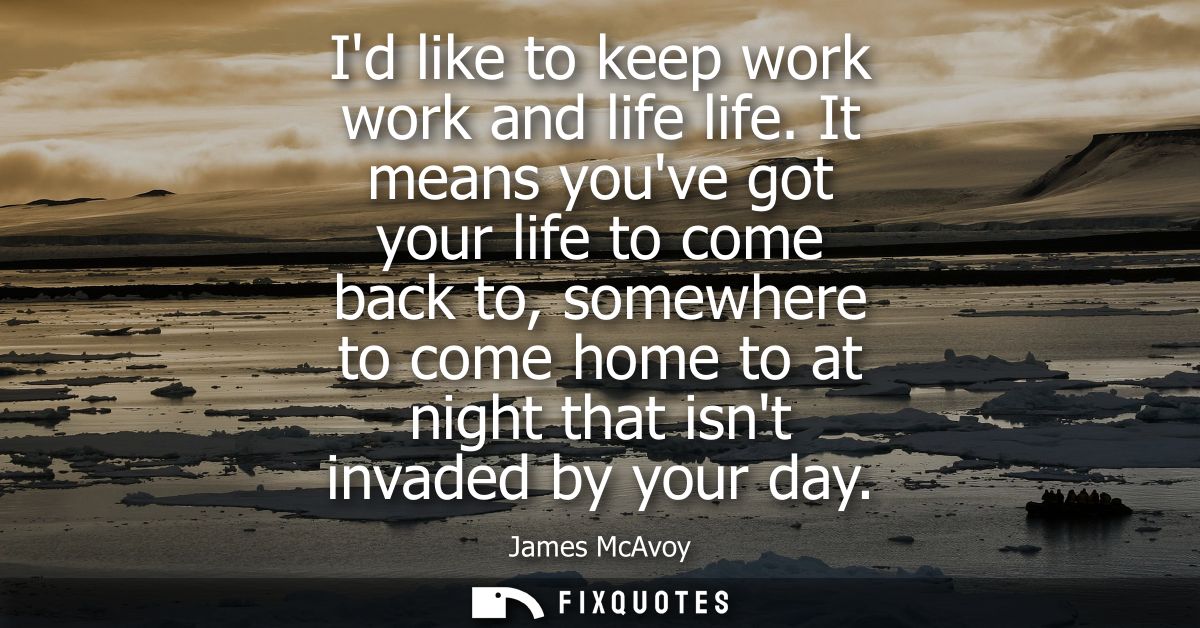 Id like to keep work work and life life. It means youve got your life to come back to, somewhere to come home to at nigh