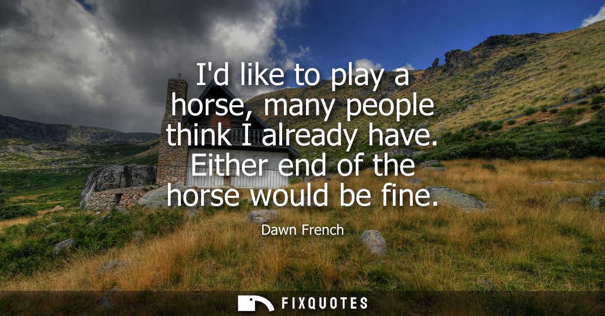 Id like to play a horse, many people think I already have. Either end of the horse would be fine