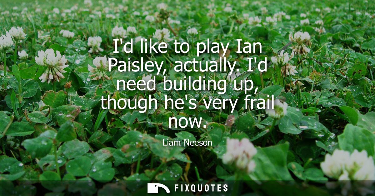 Id like to play Ian Paisley, actually. Id need building up, though hes very frail now