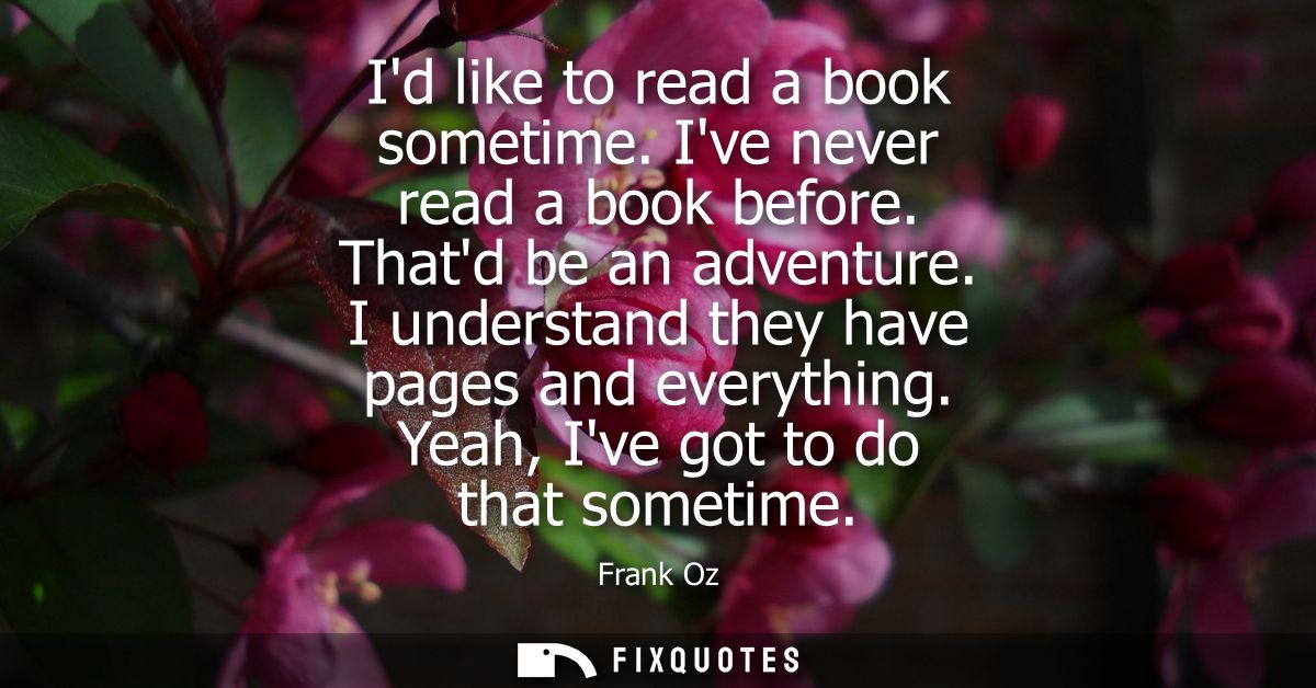 Id like to read a book sometime. Ive never read a book before. Thatd be an adventure. I understand they have pages and e