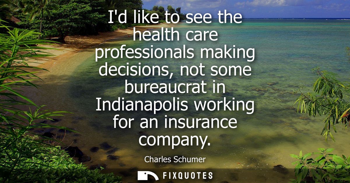 Id like to see the health care professionals making decisions, not some bureaucrat in Indianapolis working for an insura