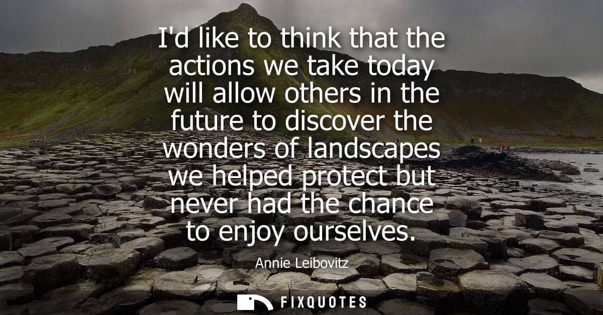 Id like to think that the actions we take today will allow others in the future to discover the wonders of landscapes we