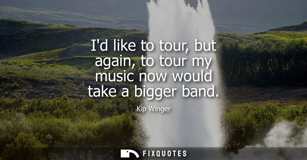 Id like to tour, but again, to tour my music now would take a bigger band