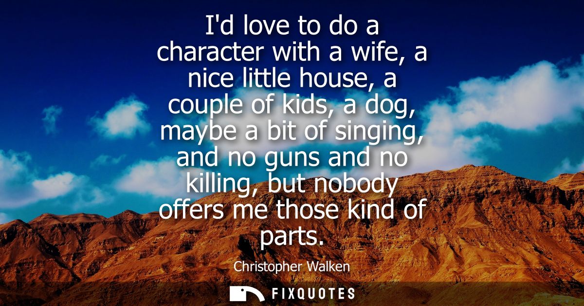 Id love to do a character with a wife, a nice little house, a couple of kids, a dog, maybe a bit of singing, and no guns