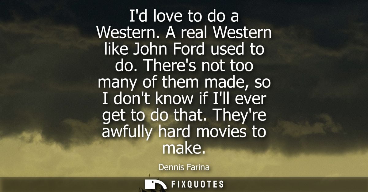 Id love to do a Western. A real Western like John Ford used to do. Theres not too many of them made, so I dont know if I