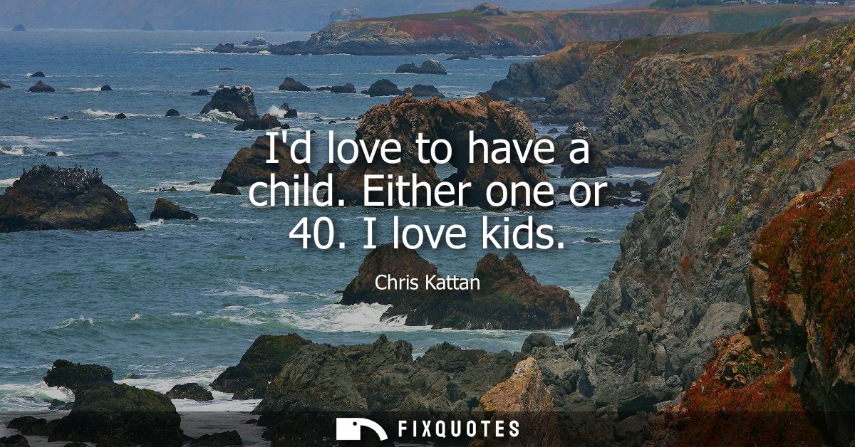 Id love to have a child. Either one or 40. I love kids