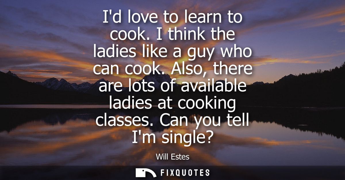 Id love to learn to cook. I think the ladies like a guy who can cook. Also, there are lots of available ladies at cookin