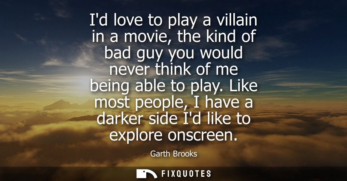 Id love to play a villain in a movie, the kind of bad guy you would never think of me being able to play.