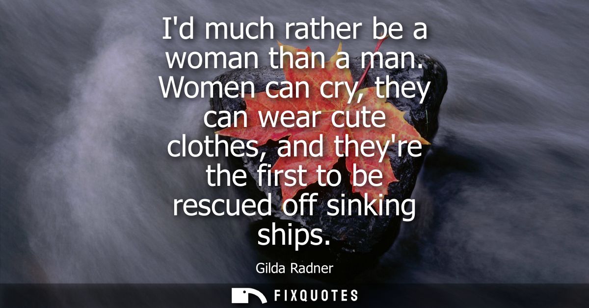 Id much rather be a woman than a man. Women can cry, they can wear cute clothes, and theyre the first to be rescued off 