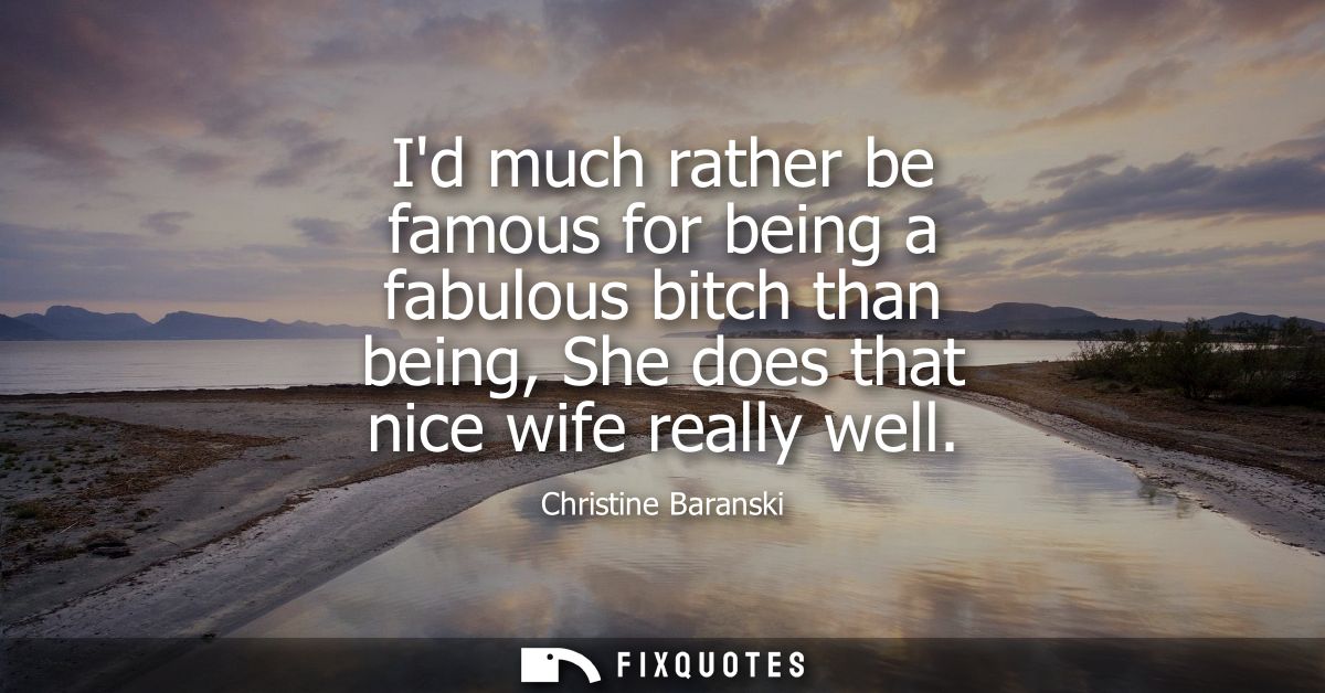 Id much rather be famous for being a fabulous bitch than being, She does that nice wife really well