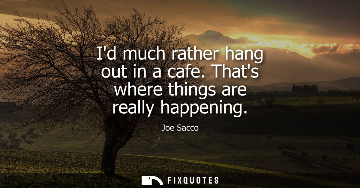 Id much rather hang out in a cafe. Thats where things are really happening