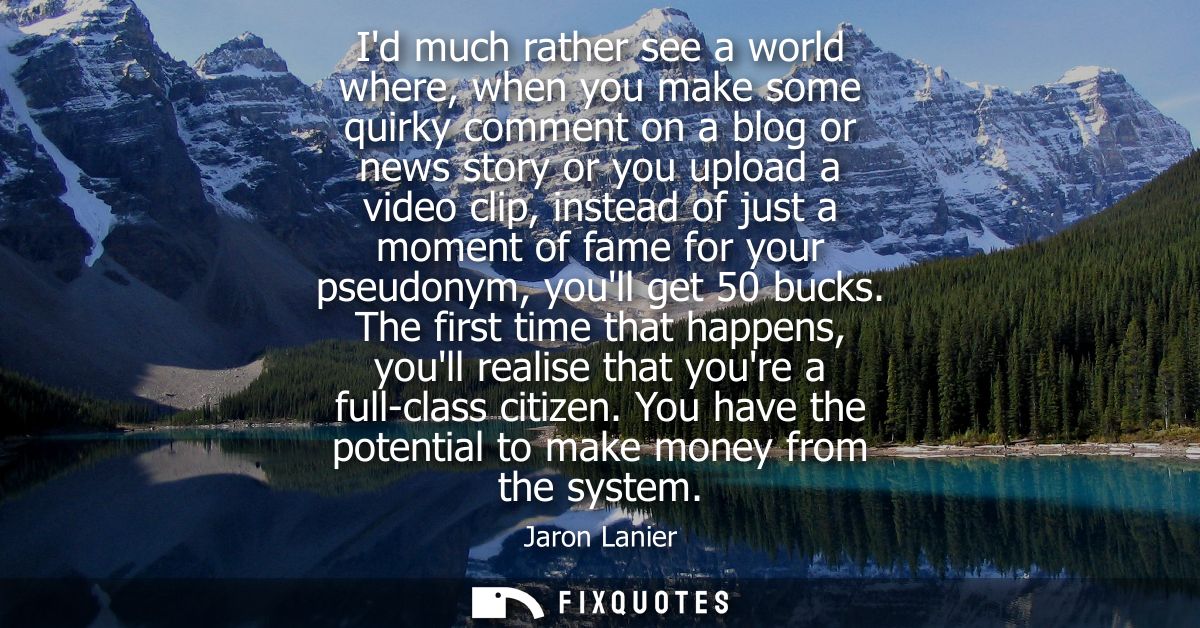 Id much rather see a world where, when you make some quirky comment on a blog or news story or you upload a video clip, 