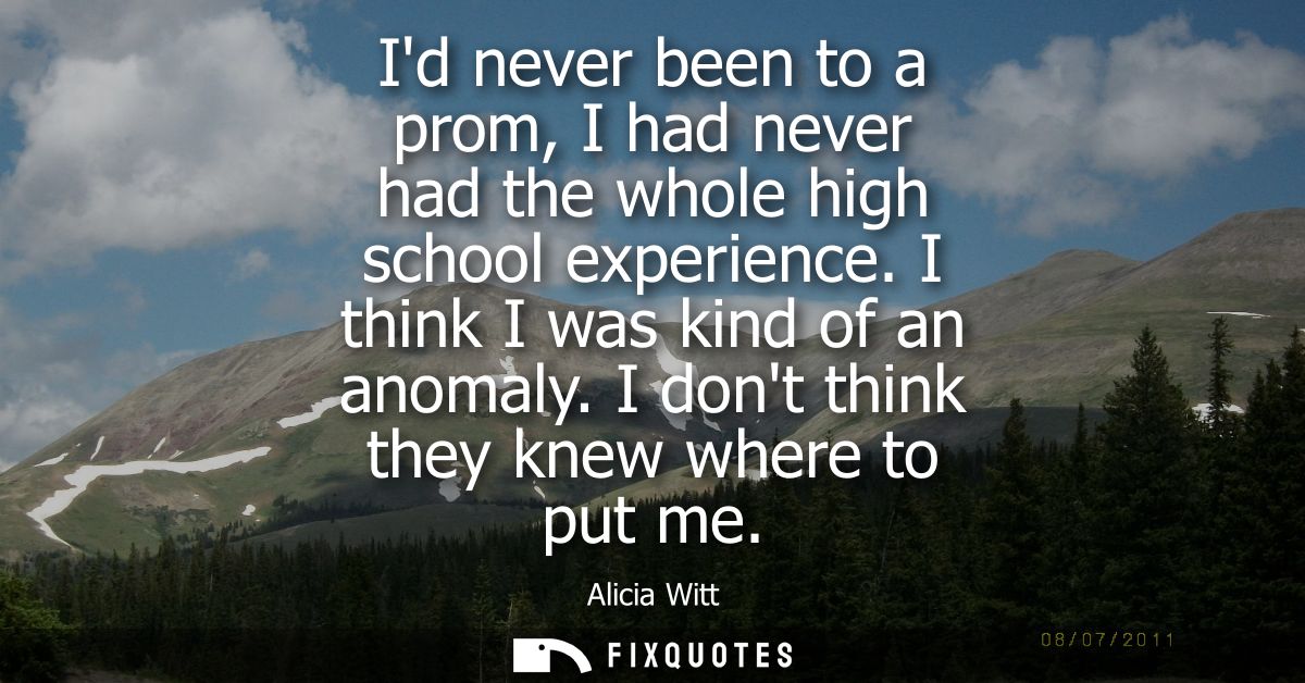 Id never been to a prom, I had never had the whole high school experience. I think I was kind of an anomaly. I dont thin
