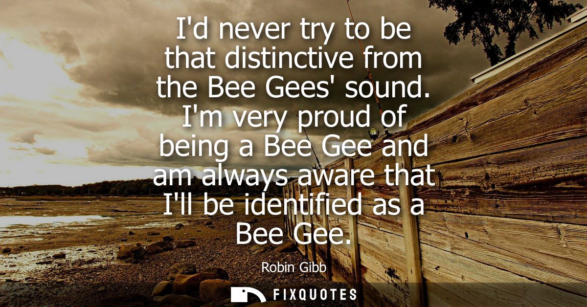 Id never try to be that distinctive from the Bee Gees sound. Im very proud of being a Bee Gee and am always aware that I