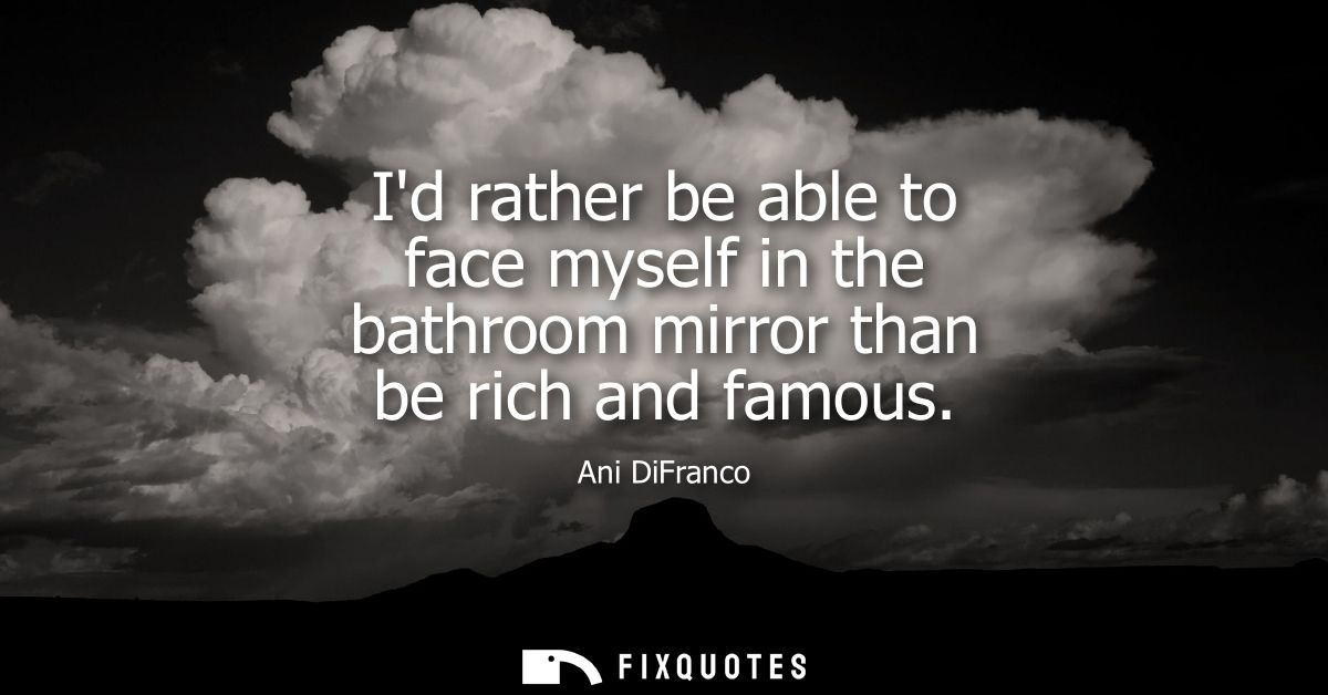 Id rather be able to face myself in the bathroom mirror than be rich and famous
