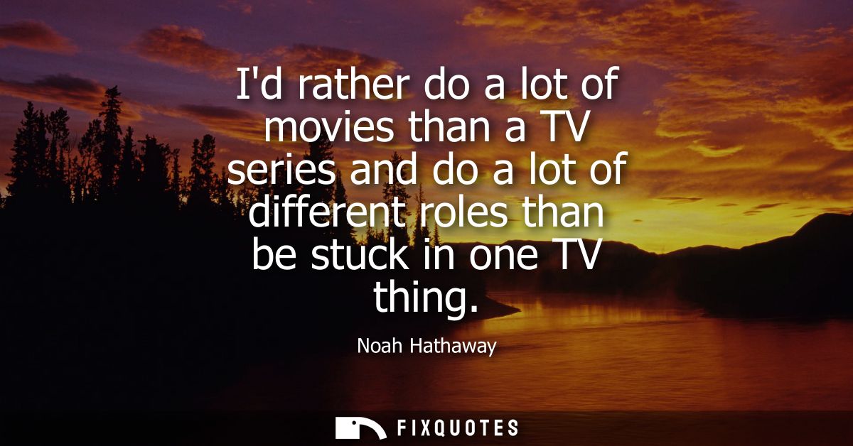 Id rather do a lot of movies than a TV series and do a lot of different roles than be stuck in one TV thing