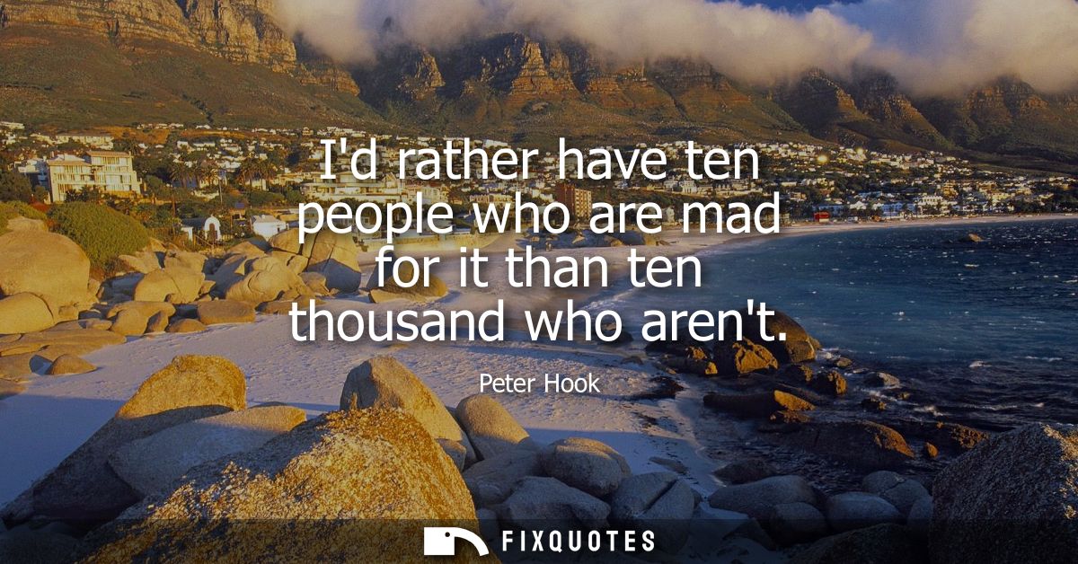 Id rather have ten people who are mad for it than ten thousand who arent
