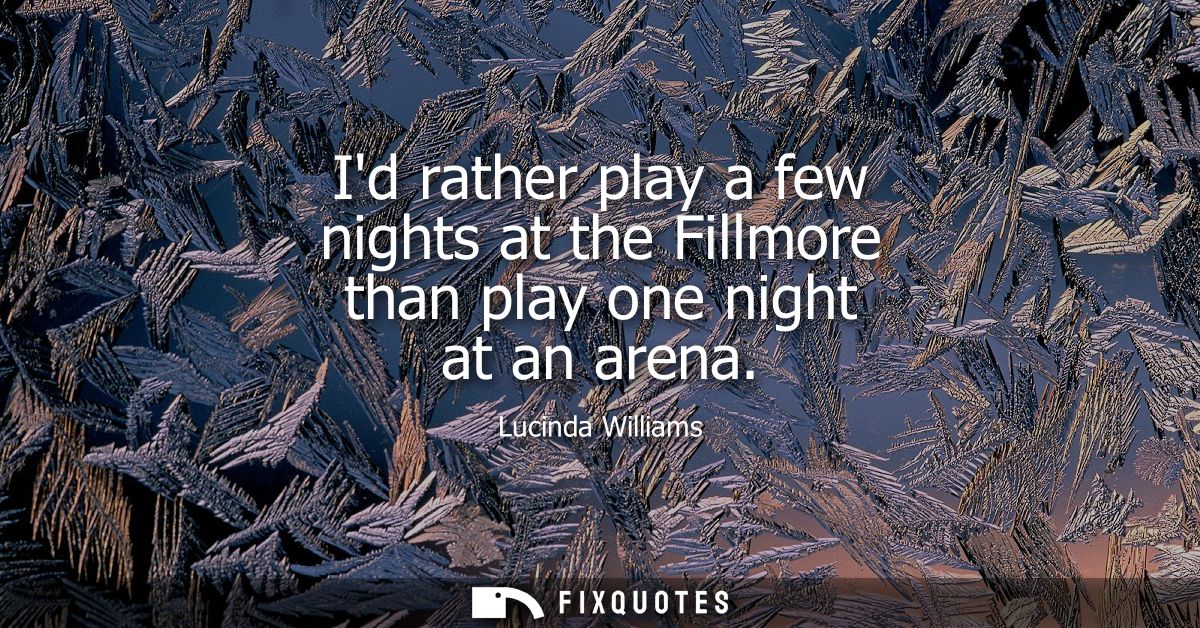 Id rather play a few nights at the Fillmore than play one night at an arena