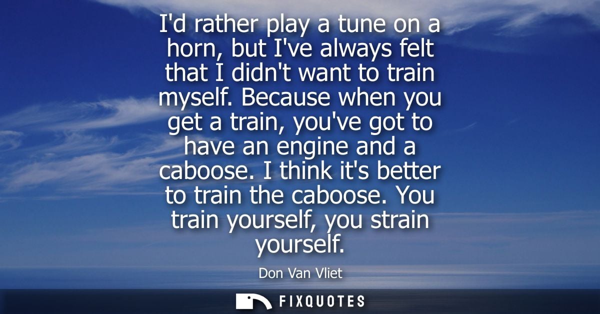 Id rather play a tune on a horn, but Ive always felt that I didnt want to train myself. Because when you get a train, yo