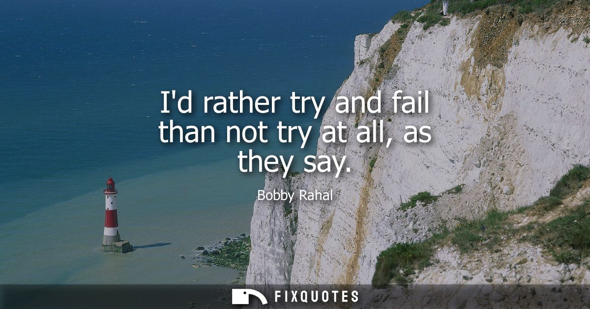 Id rather try and fail than not try at all, as they say