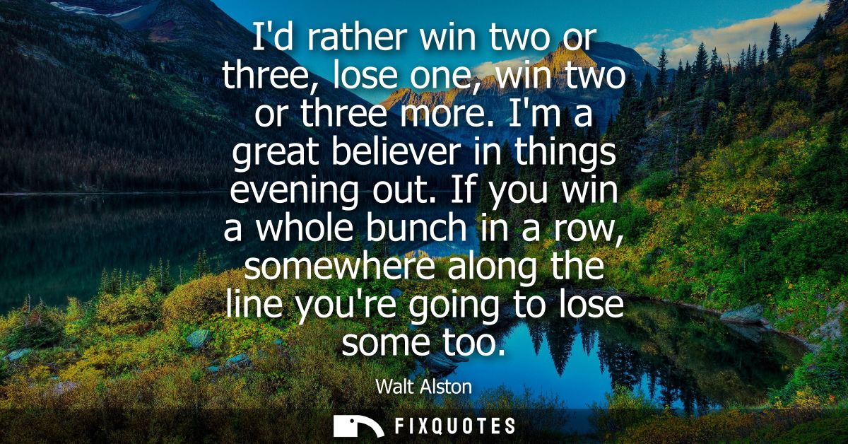 Id rather win two or three, lose one, win two or three more. Im a great believer in things evening out.
