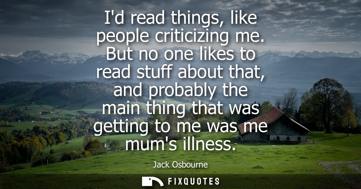 Id read things, like people criticizing me. But no one likes to read stuff about that, and probably the main thing that 