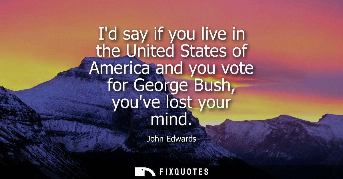 Id say if you live in the United States of America and you vote for George Bush, youve lost your mind