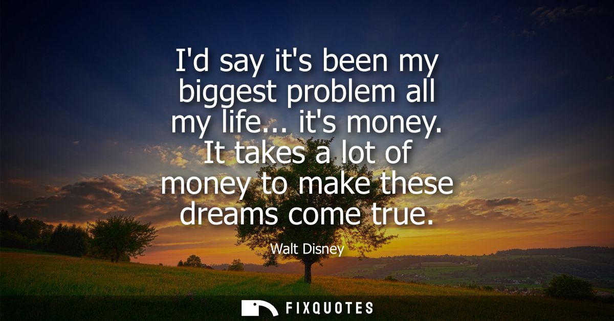 Id say its been my biggest problem all my life... its money. It takes a lot of money to make these dreams come true