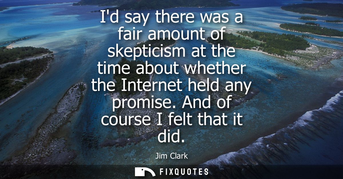 Id say there was a fair amount of skepticism at the time about whether the Internet held any promise. And of course I fe