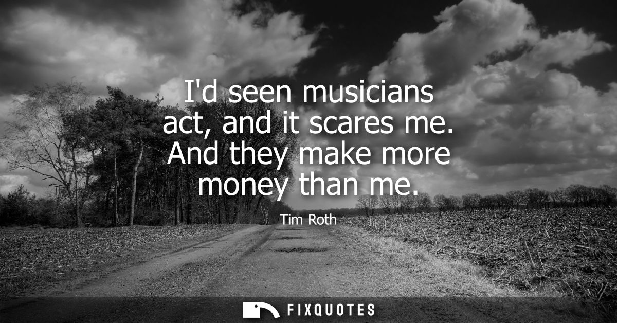 Id seen musicians act, and it scares me. And they make more money than me