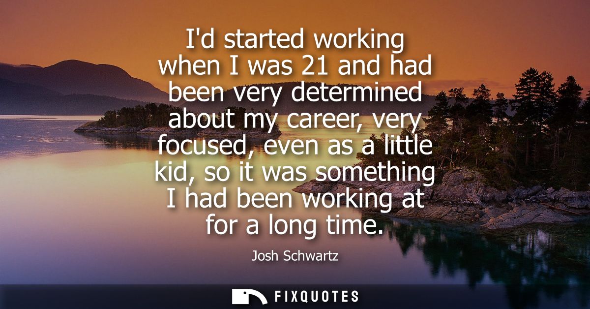 Id started working when I was 21 and had been very determined about my career, very focused, even as a little kid, so it