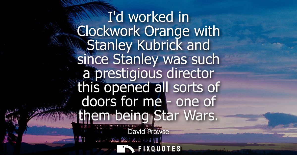 Id worked in Clockwork Orange with Stanley Kubrick and since Stanley was such a prestigious director this opened all sor