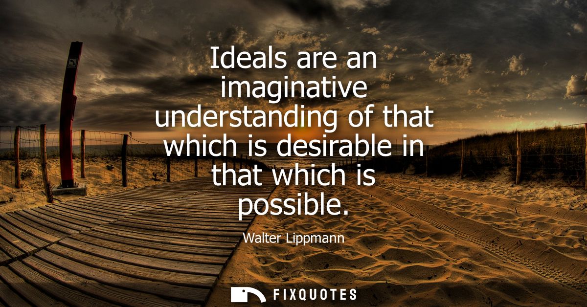 Ideals are an imaginative understanding of that which is desirable in that which is possible