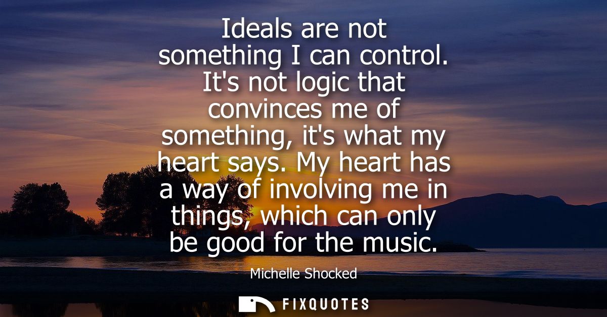 Ideals are not something I can control. Its not logic that convinces me of something, its what my heart says.