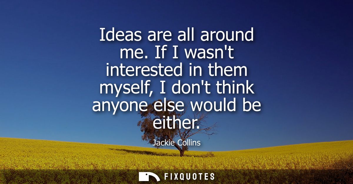 Ideas are all around me. If I wasnt interested in them myself, I dont think anyone else would be either