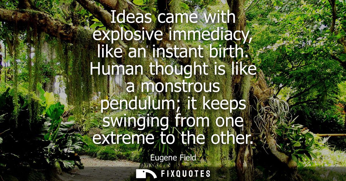 Ideas came with explosive immediacy, like an instant birth. Human thought is like a monstrous pendulum it keeps swinging