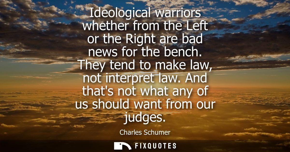 Ideological warriors whether from the Left or the Right are bad news for the bench. They tend to make law, not interpret